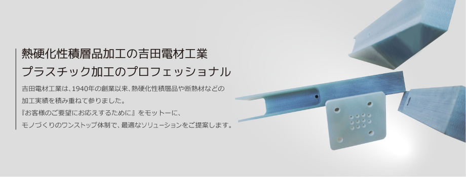 熱硬化性積層品加工の吉田電材工業 プラスチック加工のプロフェッショナル　吉田電材工業は、1940年の創業以来、熱硬化性積層品や断熱材などの加工実績を積み重ねて参りました。『お客様のご要望にお応えするために』をモットーに、日本一のワンストップ体制で、最適なソリューションをご提案します。